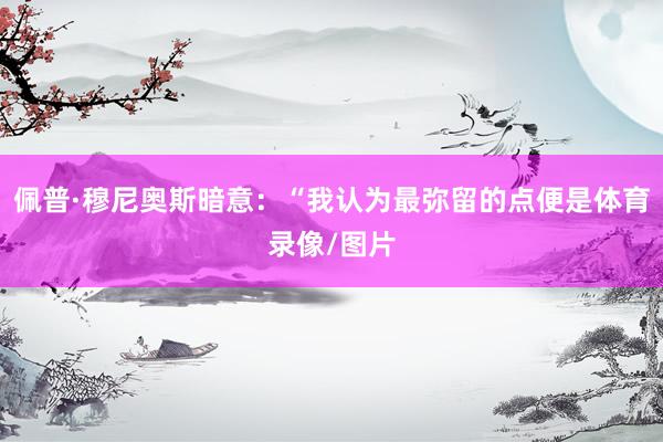佩普·穆尼奥斯暗意：“我认为最弥留的点便是体育录像/图片