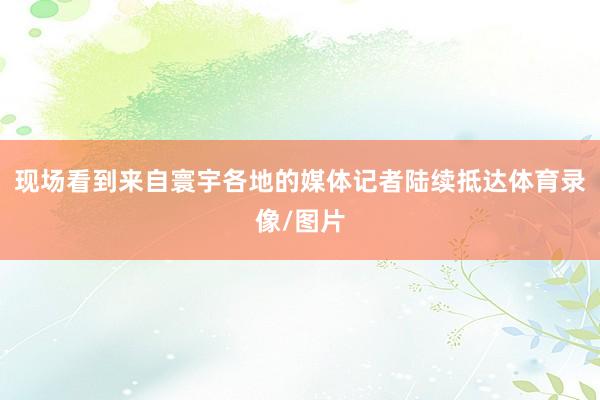现场看到来自寰宇各地的媒体记者陆续抵达体育录像/图片