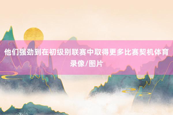 他们强劲到在初级别联赛中取得更多比赛契机体育录像/图片