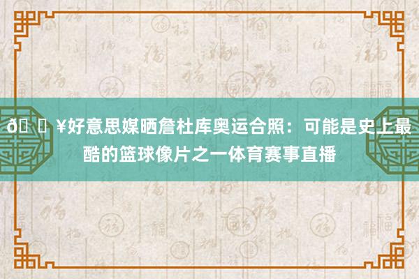 🔥好意思媒晒詹杜库奥运合照：可能是史上最酷的篮球像片之一体育赛事直播