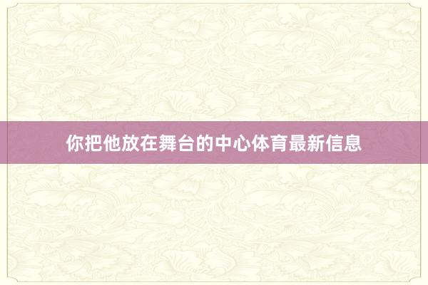 你把他放在舞台的中心体育最新信息