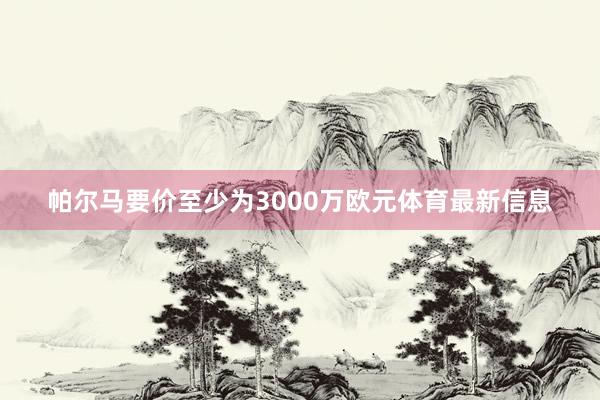 帕尔马要价至少为3000万欧元体育最新信息