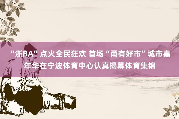 “浙BA”点火全民狂欢 首场“甬有好市”城市嘉年华在宁波体育中心认真揭幕体育集锦