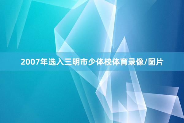 2007年选入三明市少体校体育录像/图片
