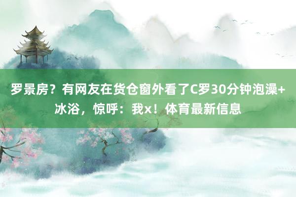 罗景房？有网友在货仓窗外看了C罗30分钟泡澡+冰浴，惊呼：我x！体育最新信息