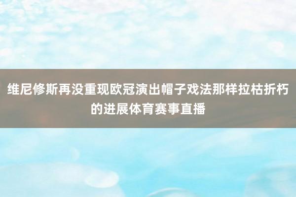 维尼修斯再没重现欧冠演出帽子戏法那样拉枯折朽的进展体育赛事直播