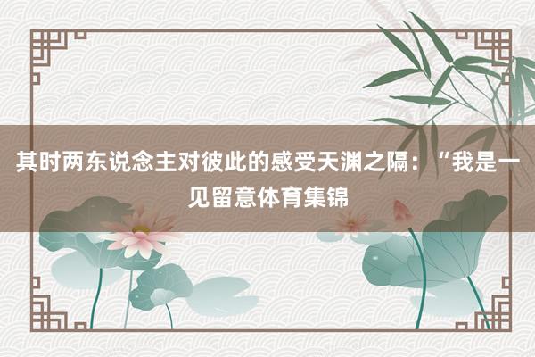 其时两东说念主对彼此的感受天渊之隔：“我是一见留意体育集锦