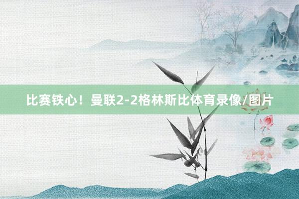 比赛铁心！曼联2-2格林斯比体育录像/图片