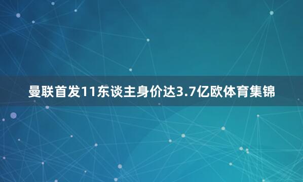 曼联首发11东谈主身价达3.7亿欧体育集锦