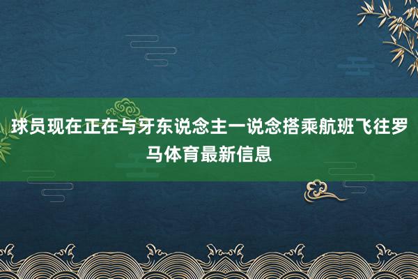 球员现在正在与牙东说念主一说念搭乘航班飞往罗马体育最新信息
