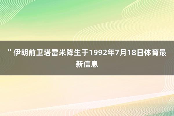 ”伊朗前卫塔雷米降生于1992年7月18日体育最新信息