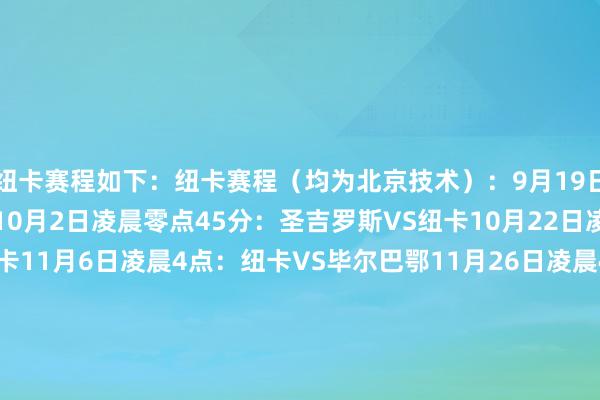 纽卡赛程如下：纽卡赛程（均为北京技术）：9月19日凌晨3点：纽卡VS巴萨10月2日凌晨零点45分：圣吉罗斯VS纽卡10月22日凌晨3点：纽卡VS本菲卡11月6日凌晨4点：纽卡VS毕尔巴鄂11月26日凌晨4点：马赛VS纽卡12月11日凌晨4点：勒沃库森VS纽卡1月22日凌晨4点：纽卡VS埃因霍温1月29日凌晨4点：巴黎圣日耳曼VS纽卡    体育集锦