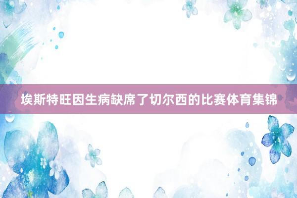 埃斯特旺因生病缺席了切尔西的比赛体育集锦