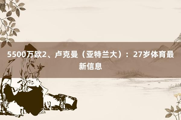 5500万欧2、卢克曼（亚特兰大）：27岁体育最新信息
