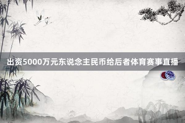 出资5000万元东说念主民币给后者体育赛事直播
