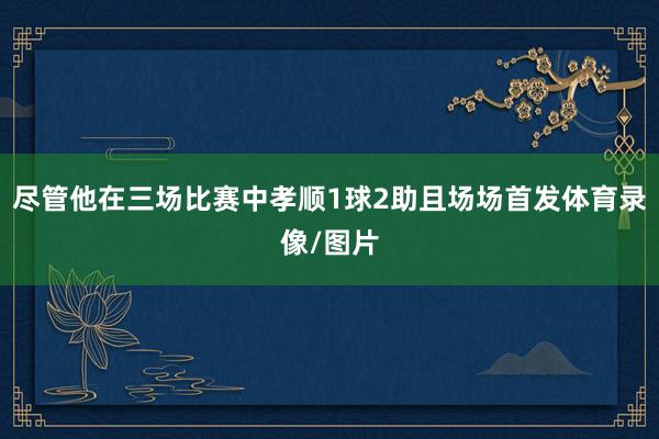 尽管他在三场比赛中孝顺1球2助且场场首发体育录像/图片