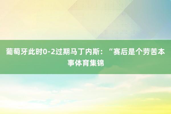 葡萄牙此时0-2过期马丁内斯：“赛后是个劳苦本事体育集锦