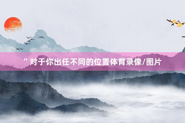 ”对于你出任不同的位置体育录像/图片