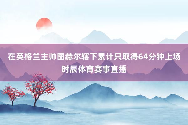 在英格兰主帅图赫尔辖下累计只取得64分钟上场时辰体育赛事直播
