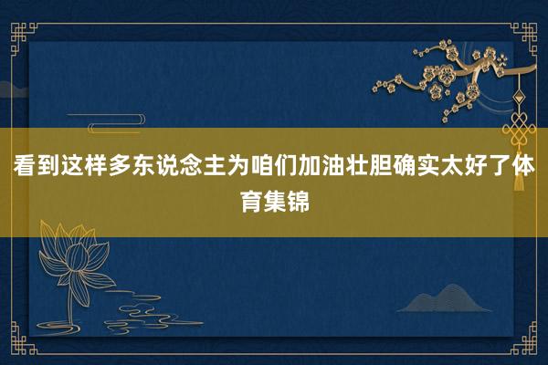 看到这样多东说念主为咱们加油壮胆确实太好了体育集锦