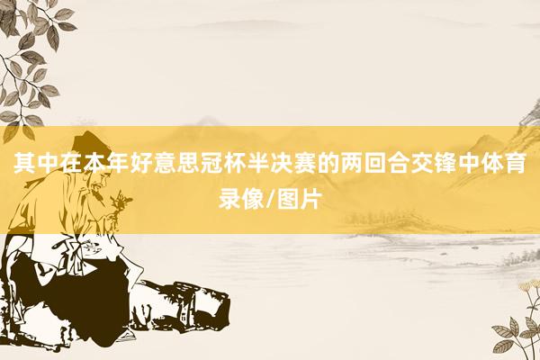 其中在本年好意思冠杯半决赛的两回合交锋中体育录像/图片