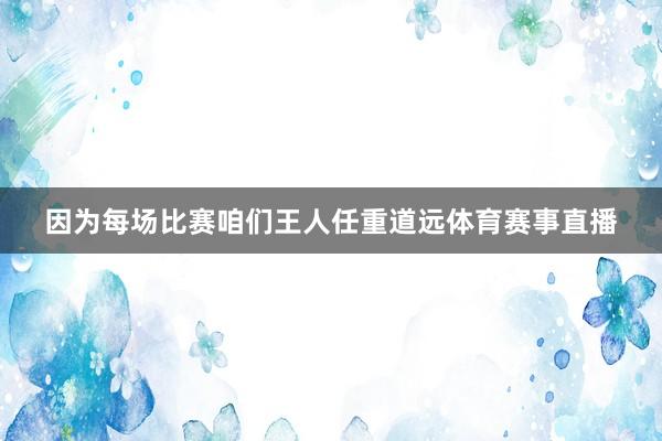 因为每场比赛咱们王人任重道远体育赛事直播
