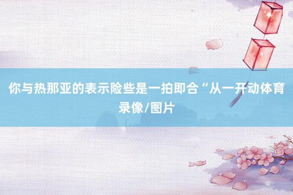 你与热那亚的表示险些是一拍即合“从一开动体育录像/图片