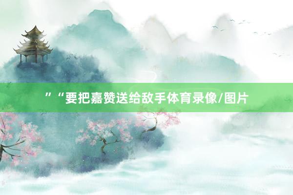 ”“要把嘉赞送给敌手体育录像/图片