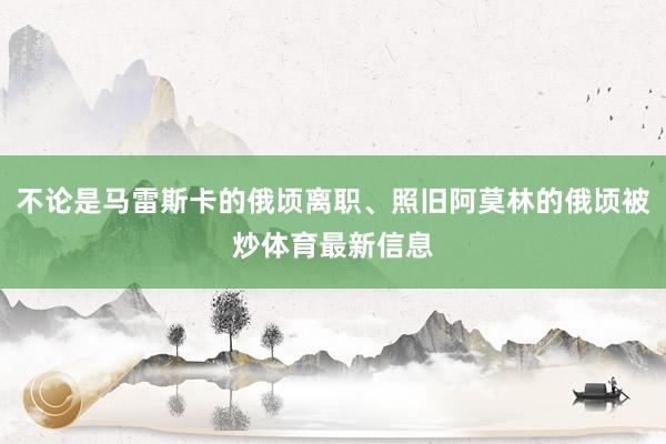 不论是马雷斯卡的俄顷离职、照旧阿莫林的俄顷被炒体育最新信息