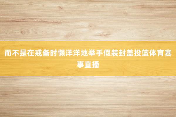 而不是在戒备时懒洋洋地举手假装封盖投篮体育赛事直播