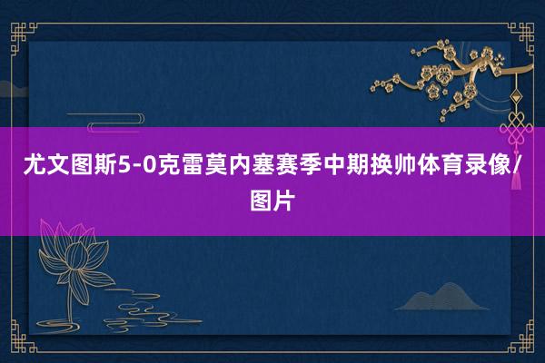 尤文图斯5-0克雷莫内塞赛季中期换帅体育录像/图片