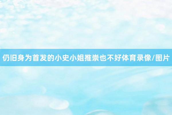 仍旧身为首发的小史小姐推崇也不好体育录像/图片