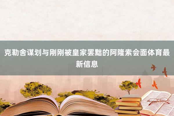 克勒舍谋划与刚刚被皇家罢黜的阿隆索会面体育最新信息