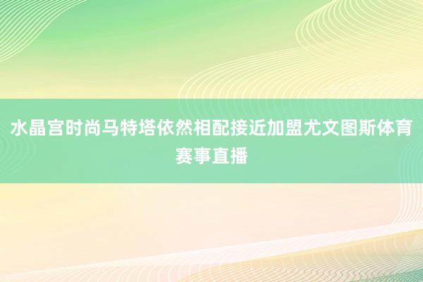 水晶宫时尚马特塔依然相配接近加盟尤文图斯体育赛事直播