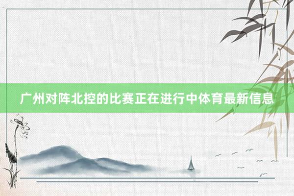 广州对阵北控的比赛正在进行中体育最新信息