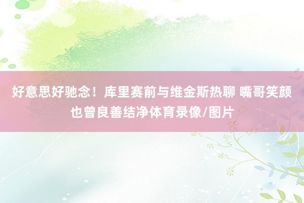 好意思好驰念！库里赛前与维金斯热聊 嘴哥笑颜也曾良善结净体育录像/图片