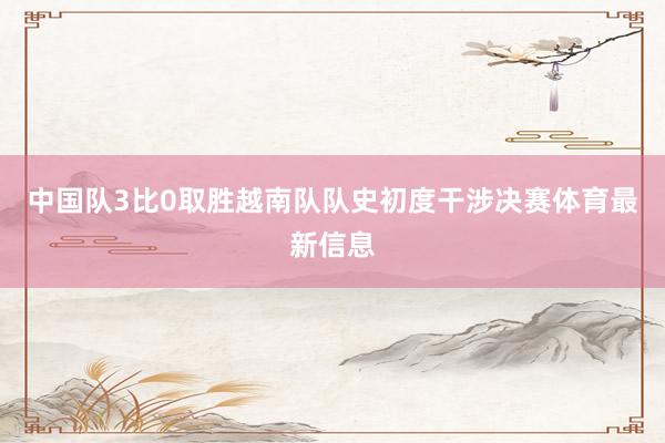 中国队3比0取胜越南队队史初度干涉决赛体育最新信息