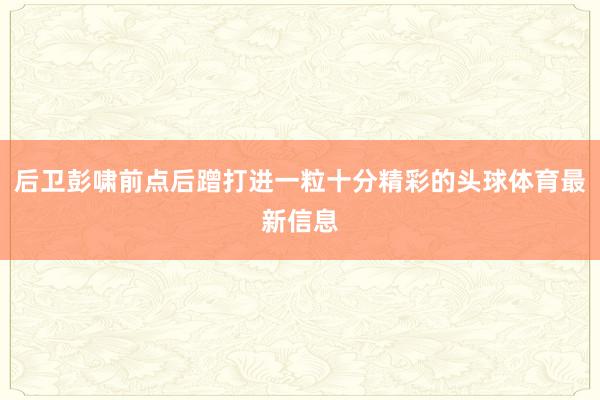 后卫彭啸前点后蹭打进一粒十分精彩的头球体育最新信息