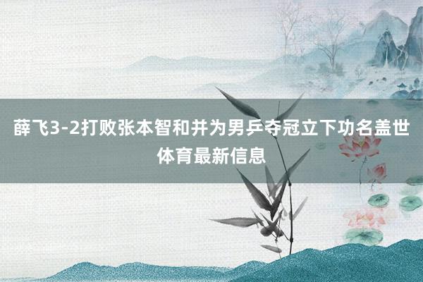 薛飞3-2打败张本智和并为男乒夺冠立下功名盖世体育最新信息
