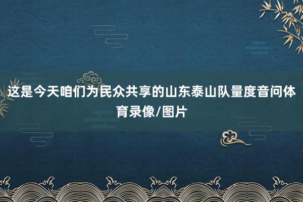这是今天咱们为民众共享的山东泰山队量度音问体育录像/图片
