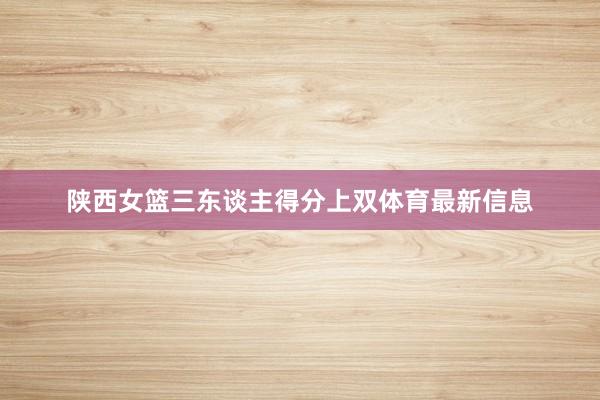 陕西女篮三东谈主得分上双体育最新信息