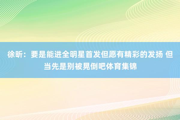 徐昕：要是能进全明星首发但愿有精彩的发扬 但当先是别被晃倒吧体育集锦