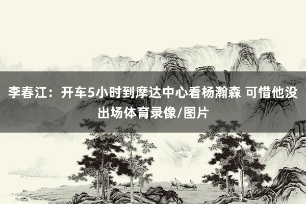 李春江：开车5小时到摩达中心看杨瀚森 可惜他没出场体育录像/图片