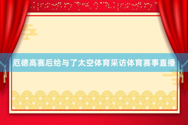 厄德高赛后给与了太空体育采访体育赛事直播
