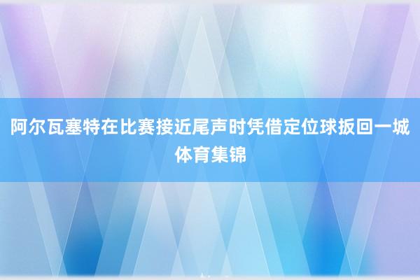 阿尔瓦塞特在比赛接近尾声时凭借定位球扳回一城体育集锦