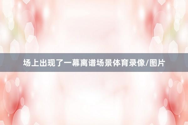 场上出现了一幕离谱场景体育录像/图片
