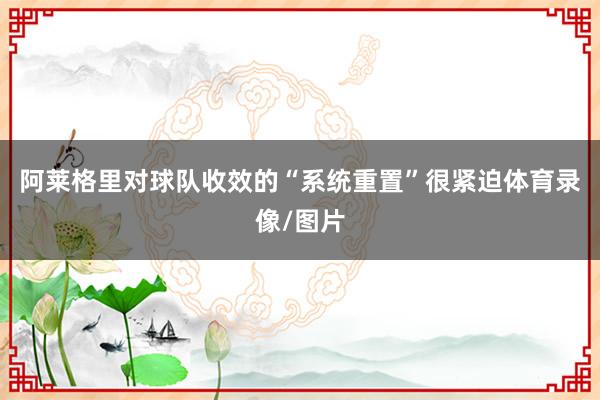 阿莱格里对球队收效的“系统重置”很紧迫体育录像/图片