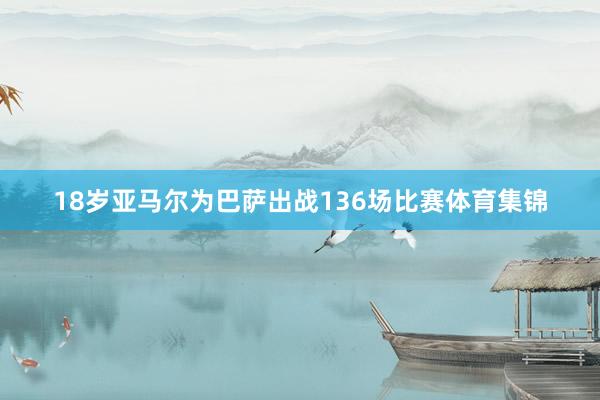 18岁亚马尔为巴萨出战136场比赛体育集锦