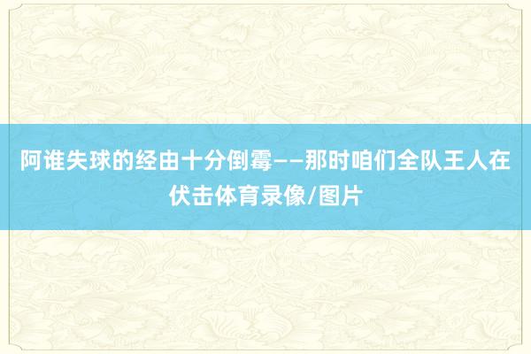 阿谁失球的经由十分倒霉——那时咱们全队王人在伏击体育录像/图片