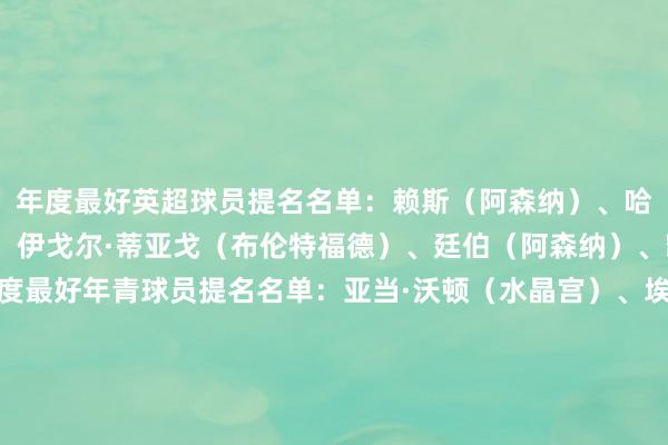 年度最好英超球员提名名单:赖斯(阿森纳)、哈里·威尔逊(富勒姆)、伊戈尔·蒂亚戈(布伦特福德)、廷伯(阿森纳)、凯塞多(切尔西)年度最好年青球员提名名单:亚当·沃顿(水晶宫)、埃斯特旺(切尔西)、卡约德(布伦特福德)、乔希·金(富勒姆)、奥利弗·斯卡尔斯(西汉姆)年度最好门将提名名单:莱诺(富勒姆)、凯莱赫(布伦特福德)、拉亚(阿森纳)、格兰特·史姑娘(布罗姆利)、莱兹·克普(热刺女足)年度最好主讲明提名名单:亚历克斯·尼尔(米尔沃尔)、安迪·伍德曼(布罗姆利)、凯斯·安德鲁斯(布伦特福德)、马丁·何(热刺女足)、阿尔特塔(阿森纳) 体育赛事直播